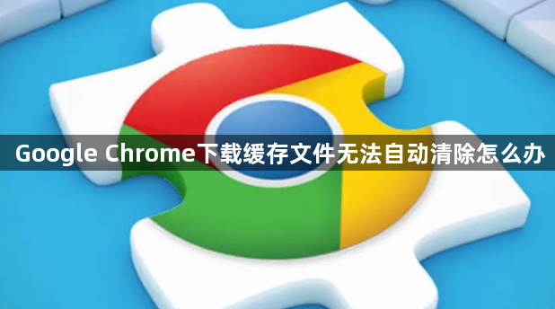 Google Chrome下载缓存文件无法自动清除怎么办1