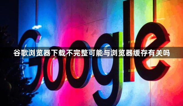 谷歌浏览器下载不完整可能与浏览器缓存有关吗1