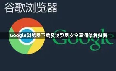 Google浏览器下载及浏览器安全漏洞修复指南1