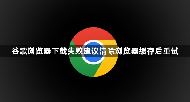 谷歌浏览器下载失败建议清除浏览器缓存后重试1