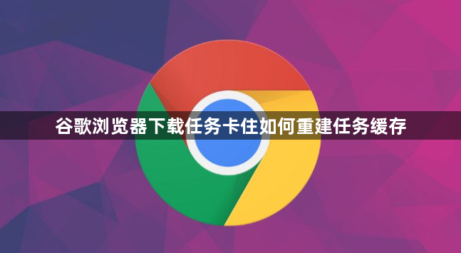 谷歌浏览器下载任务卡住如何重建任务缓存1