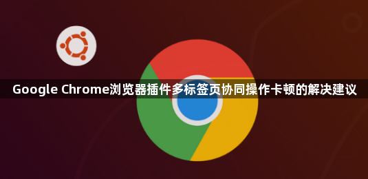 Google Chrome浏览器插件多标签页协同操作卡顿的解决建议1
