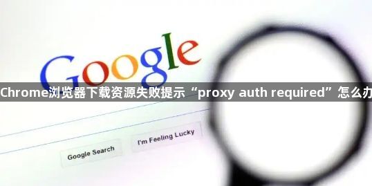 Chrome浏览器下载资源失败提示“proxy auth required”怎么办1