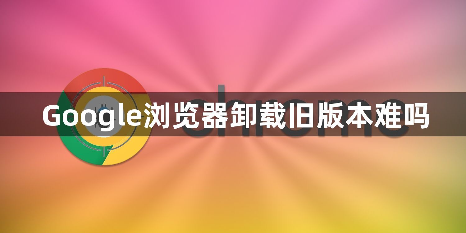 Google浏览器卸载旧版本难吗1