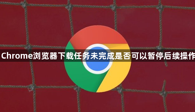 Chrome浏览器下载任务未完成是否可以暂停后续操作1