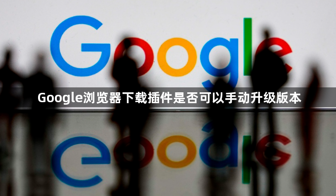 Google浏览器下载插件是否可以手动升级版本1