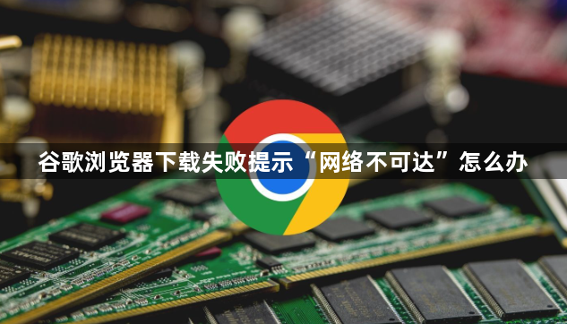 谷歌浏览器下载失败提示“网络不可达”怎么办1