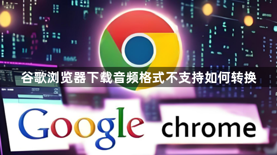 谷歌浏览器下载音频格式不支持如何转换1