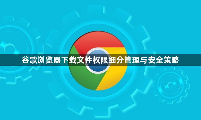 谷歌浏览器下载文件权限细分管理与安全策略1