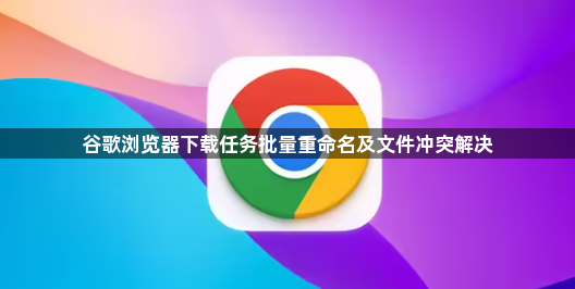 谷歌浏览器下载任务批量重命名及文件冲突解决1