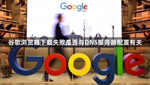 谷歌浏览器下载失败是否与DNS服务器配置有关1