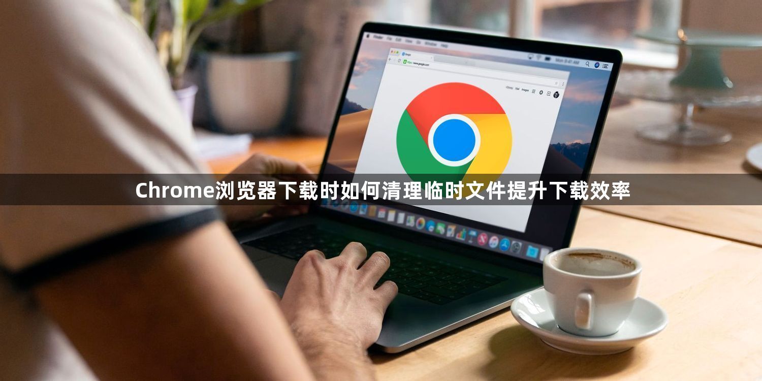 Chrome浏览器下载时如何清理临时文件提升下载效率1