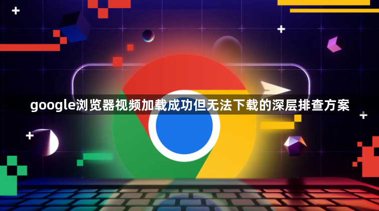 google浏览器视频加载成功但无法下载的深层排查方案1