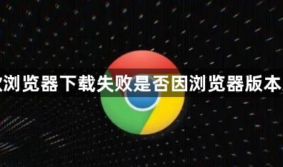 谷歌浏览器下载失败是否因浏览器版本过旧1