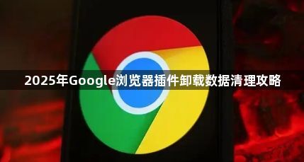 2025年Google浏览器插件卸载数据清理攻略1