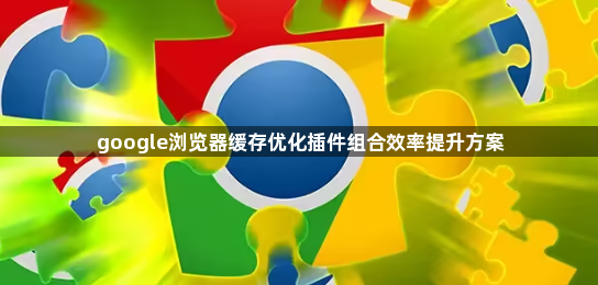 google浏览器缓存优化插件组合效率提升方案1