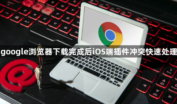 google浏览器下载完成后iOS端插件冲突快速处理1