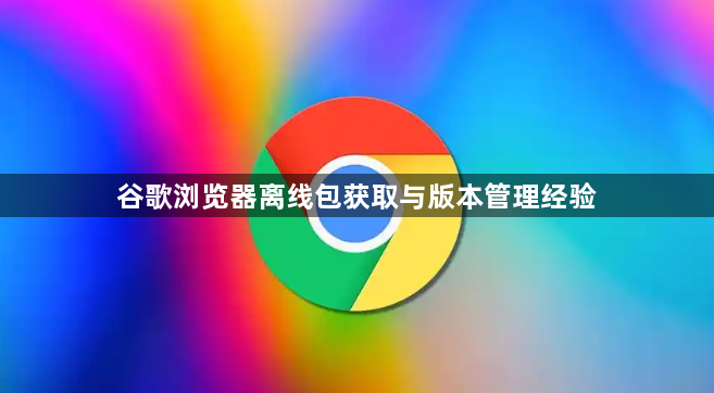 谷歌浏览器离线包获取与版本管理经验1