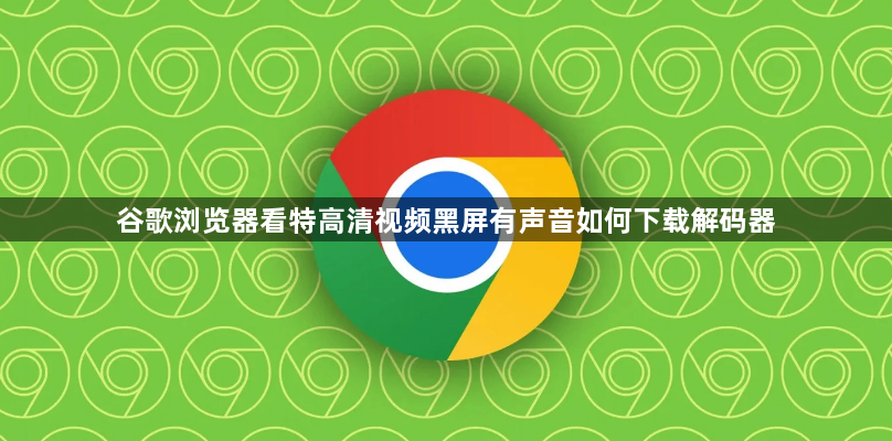 谷歌浏览器看特高清视频黑屏有声音如何下载解码器1