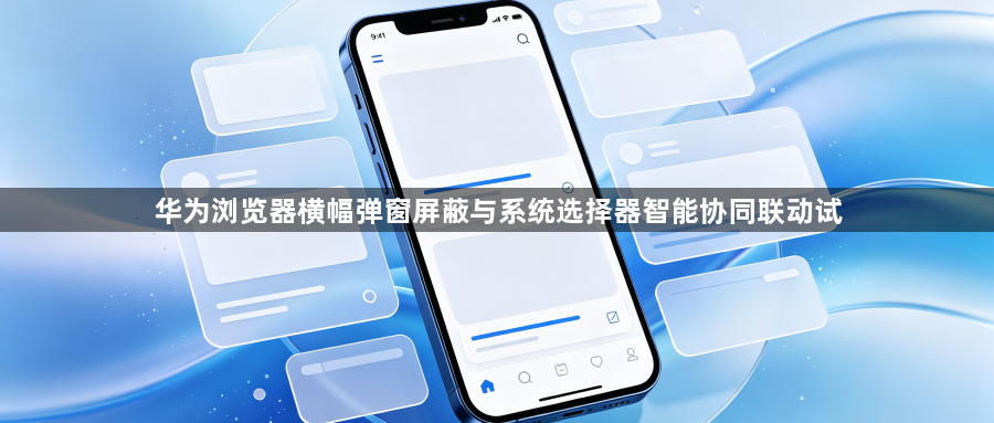 华为浏览器横幅弹窗屏蔽与系统选择器智能协同联动试1