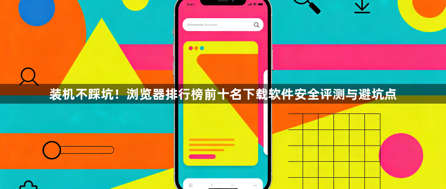 装机不踩坑!浏览器排行榜前十名下载软件安全评测与避坑点1